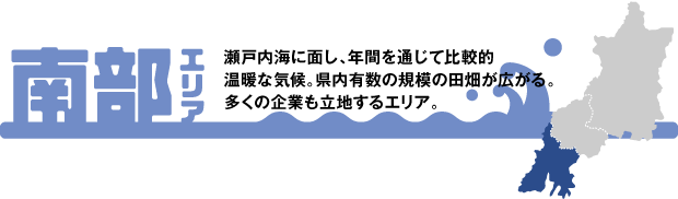 南部エリア　瀬戸内海に面し、年間を通じて比較的温暖な気候。県内有数の規模の田畑が広がる。多くの企業も立地するエリア。